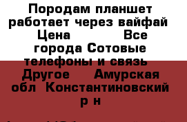 Породам планшет работает через вайфай › Цена ­ 5 000 - Все города Сотовые телефоны и связь » Другое   . Амурская обл.,Константиновский р-н